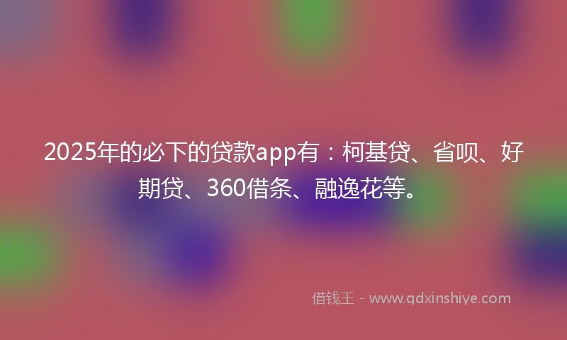 2025年的必下的贷款app有：柯基贷、省呗、好期贷、360借条、融逸花等。