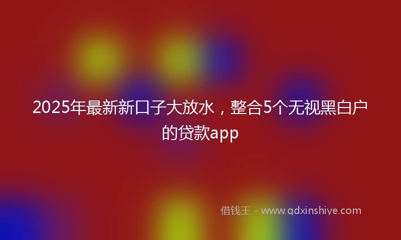 2025年最新新口子大放水，整合5个无视黑白户的贷款app