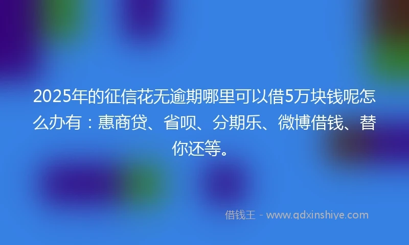 2025年的征信花无逾期哪里可以借5万块钱呢怎么办有：惠商贷、省呗、分期乐、微博借钱、替你还等。