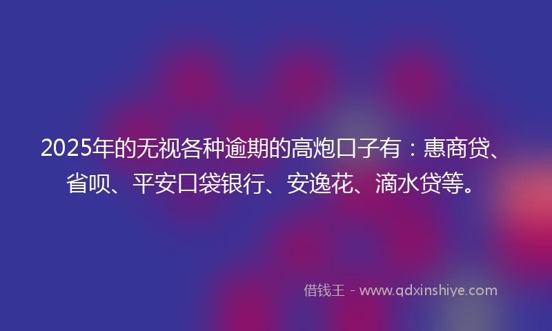 2025年的无视各种逾期的高炮口子有：惠商贷、省呗、平安口袋银行、安逸花、滴水贷等。