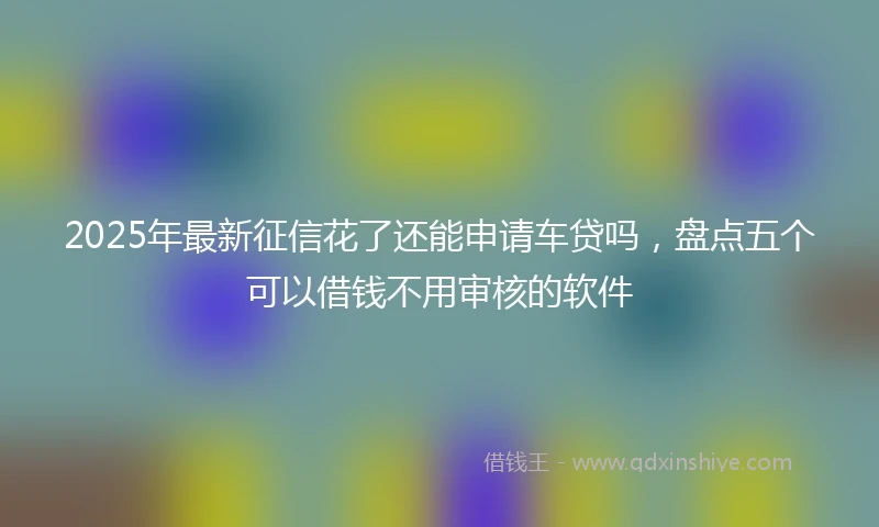 2025年最新征信花了还能申请车贷吗，盘点五个可以借钱不用审核的软件