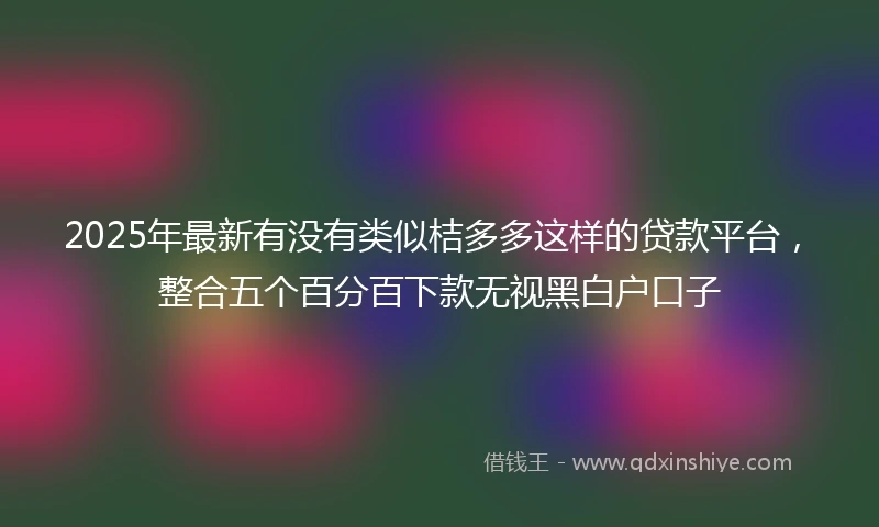 2025年最新有没有类似桔多多这样的贷款平台，整合五个百分百下款无视黑白户口子