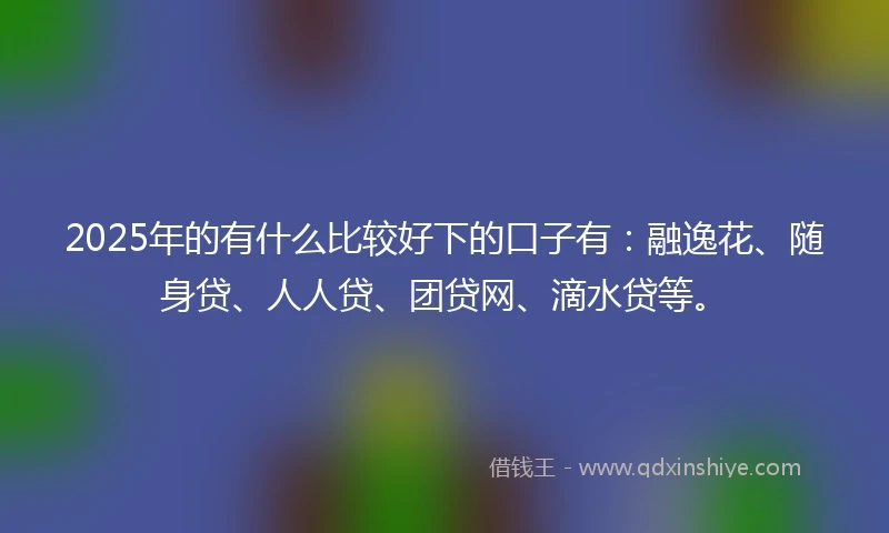 2025年的有什么比较好下的口子有：融逸花、随身贷、人人贷、团贷网、滴水贷等。