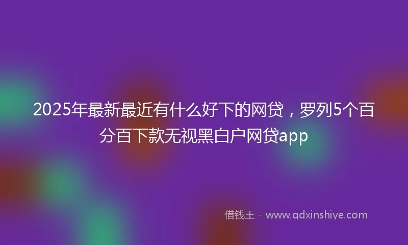 2025年最新最近有什么好下的网贷，罗列5个百分百下款无视黑白户网贷app
