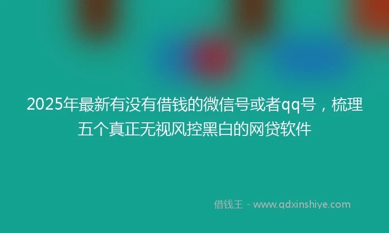 2025年最新有没有借钱的微信号或者qq号，梳理五个真正无视风控黑白的网贷软件