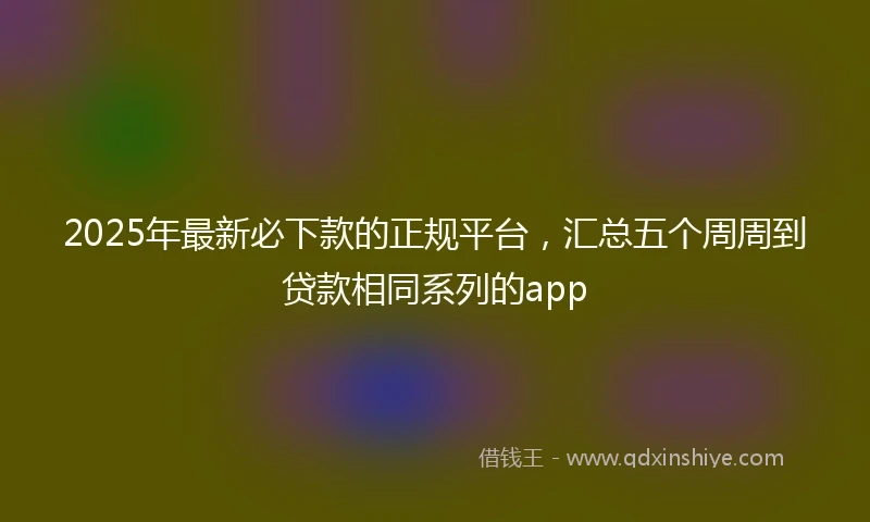 2025年最新必下款的正规平台，汇总五个周周到贷款相同系列的app