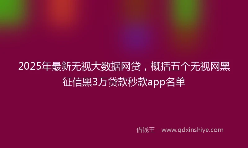 2025年最新无视大数据网贷，概括五个无视网黑征信黑3万贷款秒款app名单