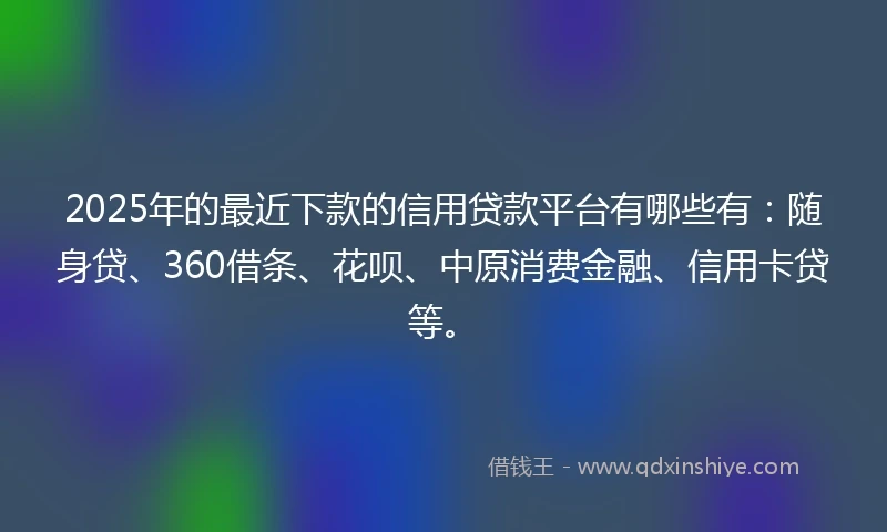 2025年的最近下款的信用贷款平台有哪些有：随身贷、360借条、花呗、中原消费金融、信用卡贷等。