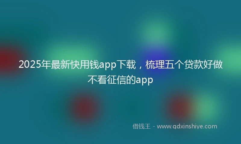 2025年最新快用钱app下载，梳理五个贷款好做不看征信的app