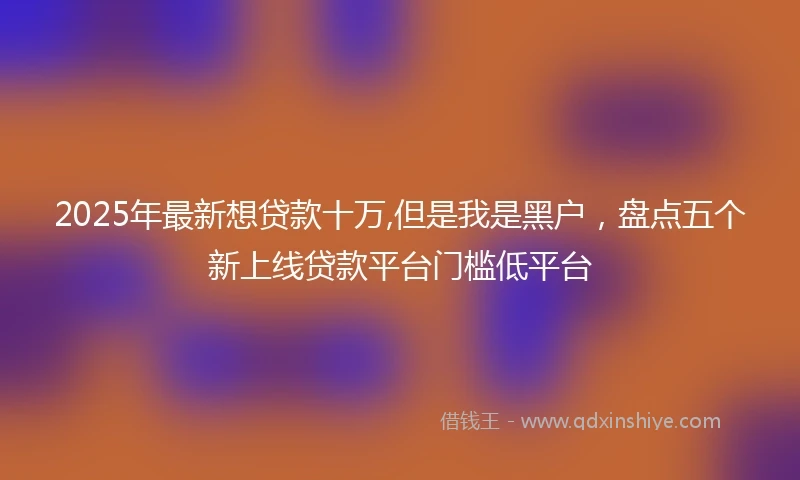 2025年最新想贷款十万,但是我是黑户，盘点五个新上线贷款平台门槛低平台