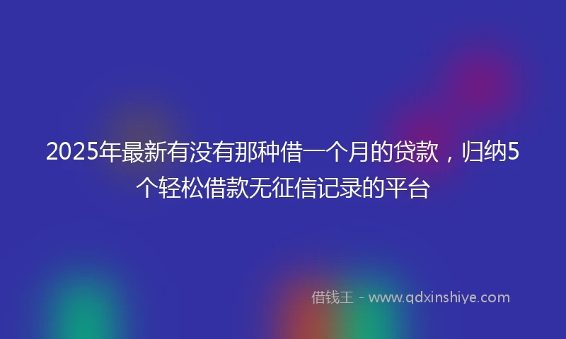 2025年最新有没有那种借一个月的贷款，归纳5个轻松借款无征信记录的平台