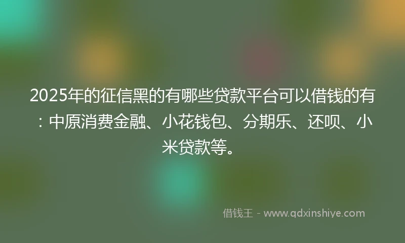 2025年的征信黑的有哪些贷款平台可以借钱的有：中原消费金融、小花钱包、分期乐、还呗、小米贷款等。