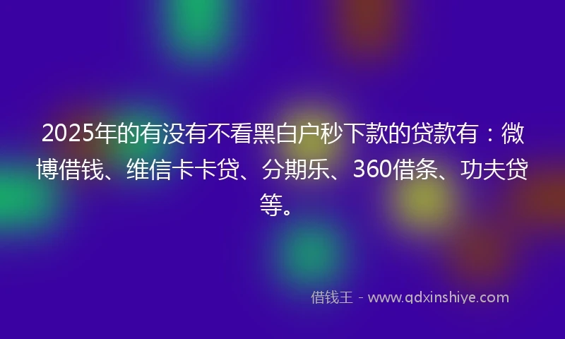 2025年的有没有不看黑白户秒下款的贷款有：微博借钱、维信卡卡贷、分期乐、360借条、功夫贷等。