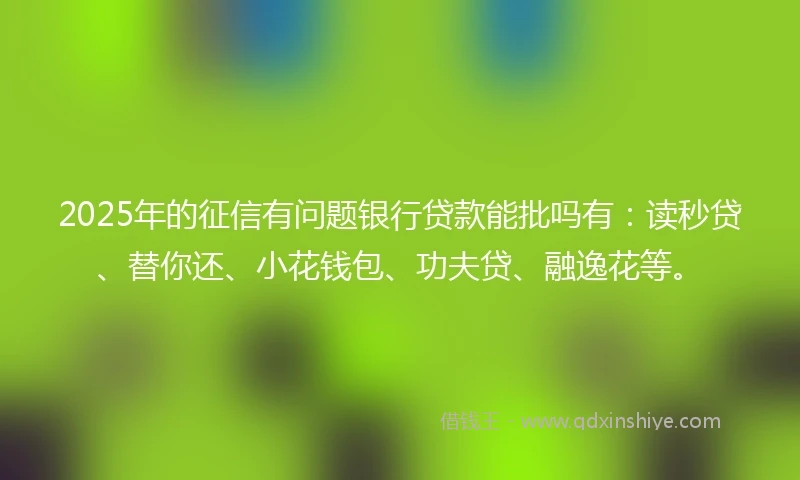 2025年的征信有问题银行贷款能批吗有：读秒贷、替你还、小花钱包、功夫贷、融逸花等。