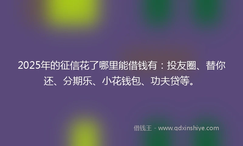 2025年的征信花了哪里能借钱有：投友圈、替你还、分期乐、小花钱包、功夫贷等。