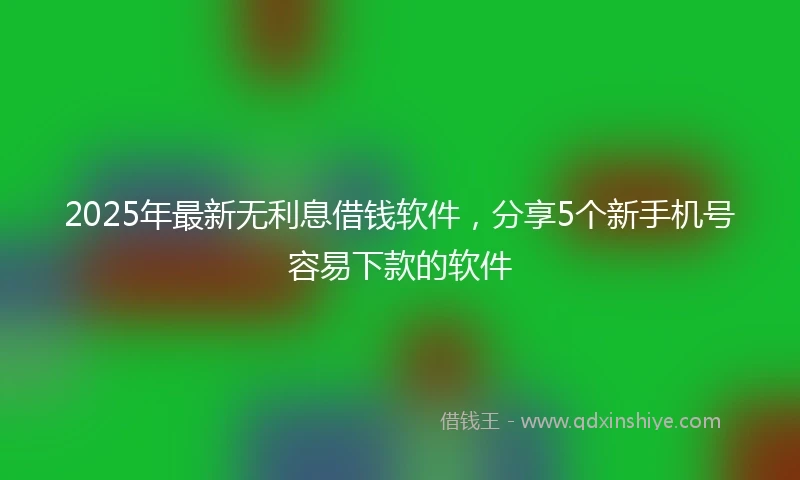 2025年最新无利息借钱软件，分享5个新手机号容易下款的软件