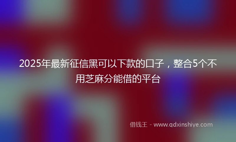 2025年最新征信黑可以下款的口子，整合5个不用芝麻分能借的平台