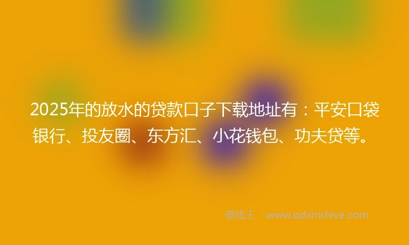 2025年的放水的贷款口子下载地址有：平安口袋银行、投友圈、东方汇、小花钱包、功夫贷等。