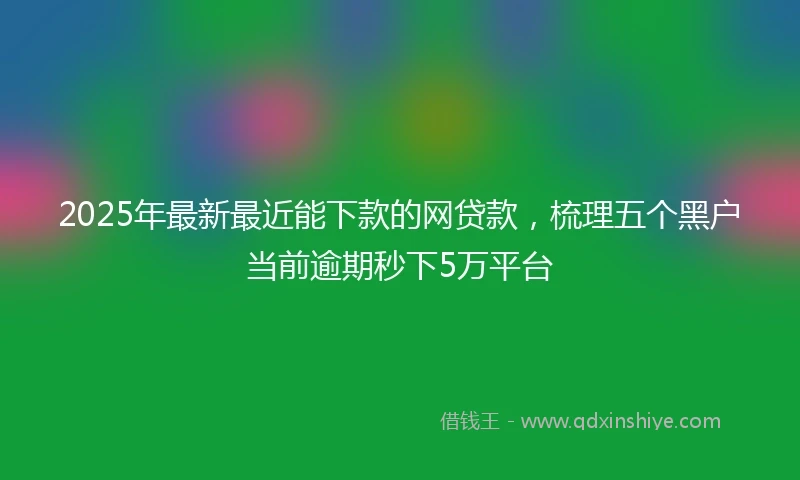 2025年最新最近能下款的网贷款，梳理五个黑户当前逾期秒下5万平台