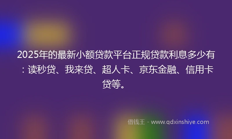 2025年的最新小额贷款平台正规贷款利息多少有：读秒贷、我来贷、超人卡、京东金融、信用卡贷等。