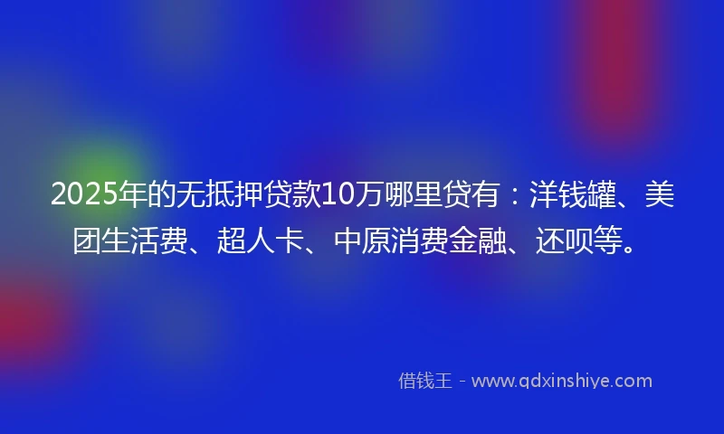 2025年的无抵押贷款10万哪里贷有：洋钱罐、美团生活费、超人卡、中原消费金融、还呗等。