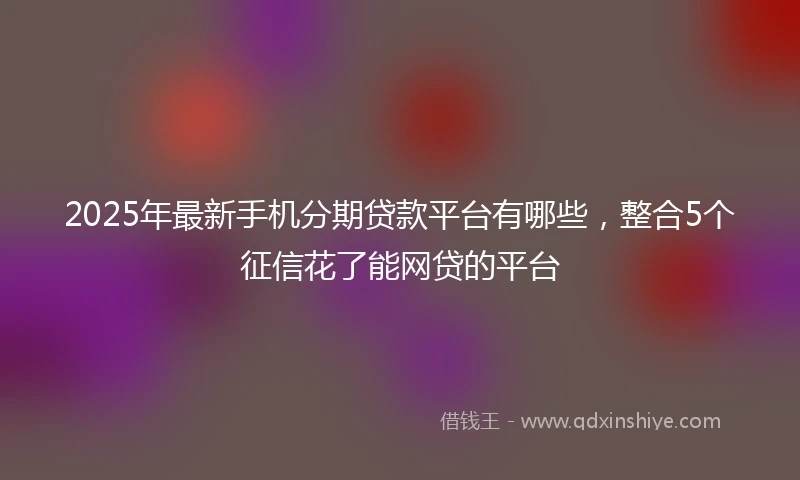 2025年最新手机分期贷款平台有哪些，整合5个征信花了能网贷的平台