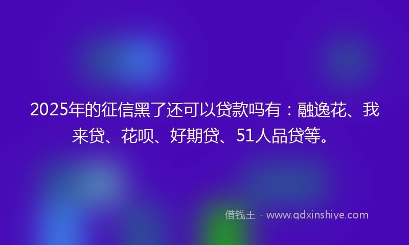 2025年的征信黑了还可以贷款吗有：融逸花、我来贷、花呗、好期贷、51人品贷等。