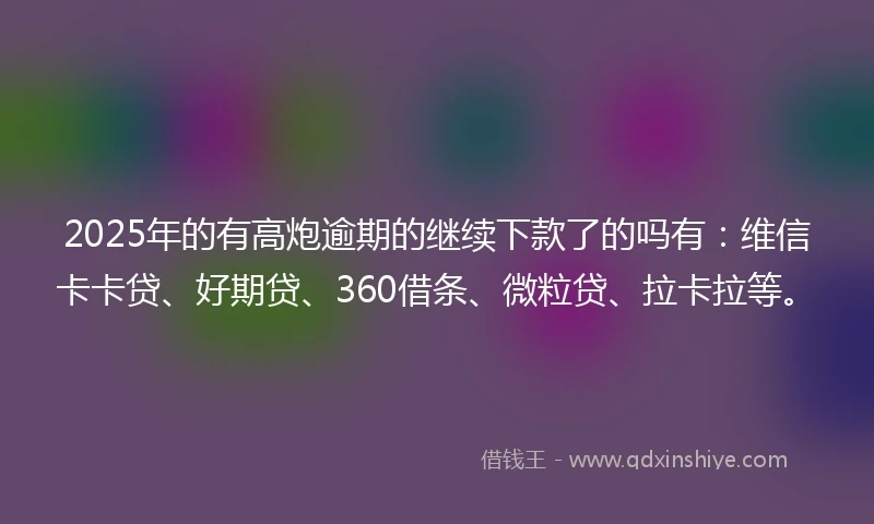 2025年的有高炮逾期的继续下款了的吗有：维信卡卡贷、好期贷、360借条、微粒贷、拉卡拉等。