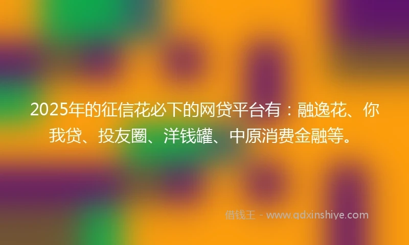 2025年的征信花必下的网贷平台有：融逸花、你我贷、投友圈、洋钱罐、中原消费金融等。