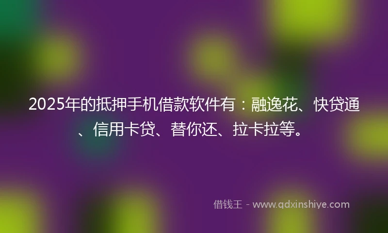 2025年的抵押手机借款软件有：融逸花、快贷通、信用卡贷、替你还、拉卡拉等。