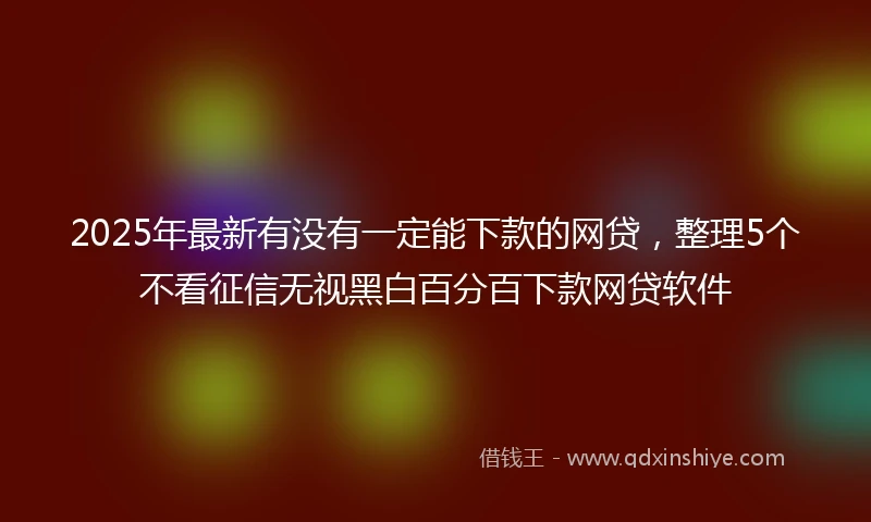 2025年最新有没有一定能下款的网贷，整理5个不看征信无视黑白百分百下款网贷软件