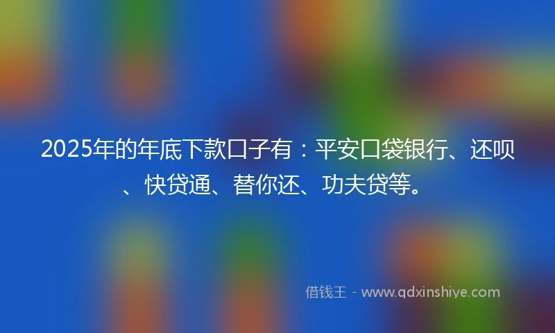 2025年的年底下款口子有：平安口袋银行、还呗、快贷通、替你还、功夫贷等。