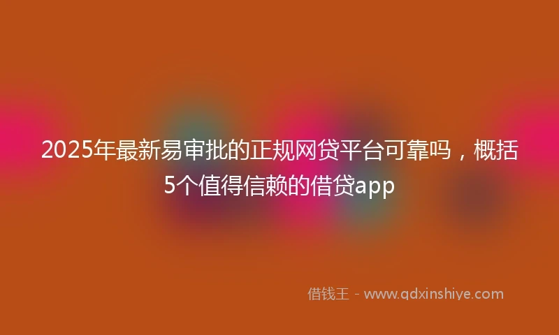 2025年最新易审批的正规网贷平台可靠吗，概括5个值得信赖的借贷app