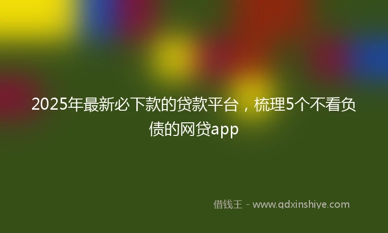 2025年最新必下款的贷款平台，梳理5个不看负债的网贷app