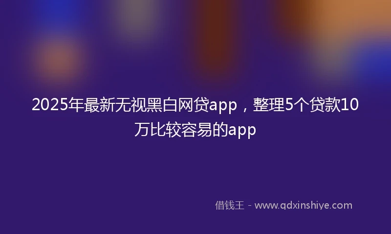 2025年最新无视黑白网贷app，整理5个贷款10万比较容易的app