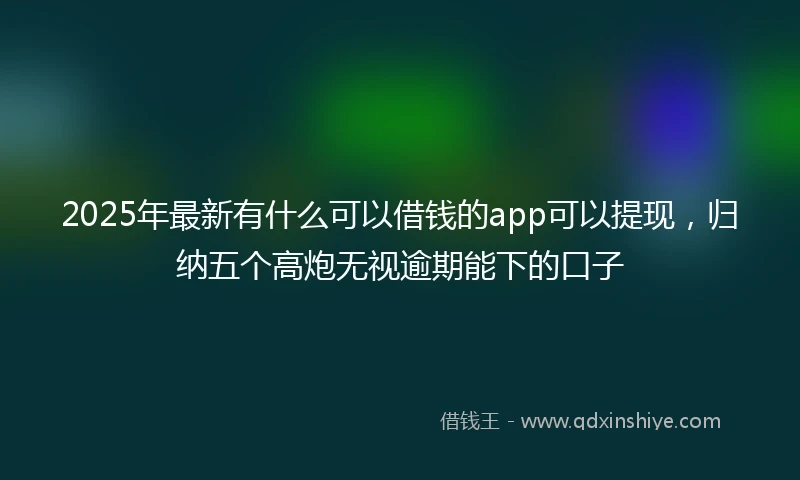 2025年最新有什么可以借钱的app可以提现，归纳五个高炮无视逾期能下的口子