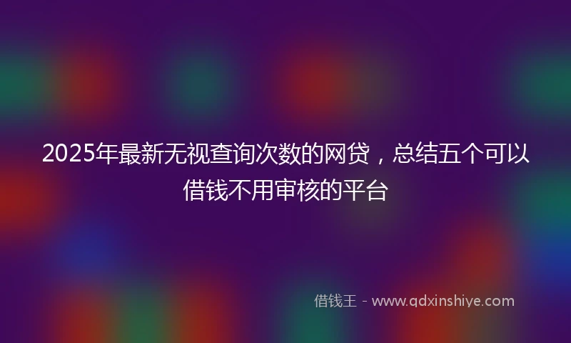 2025年最新无视查询次数的网贷，总结五个可以借钱不用审核的平台