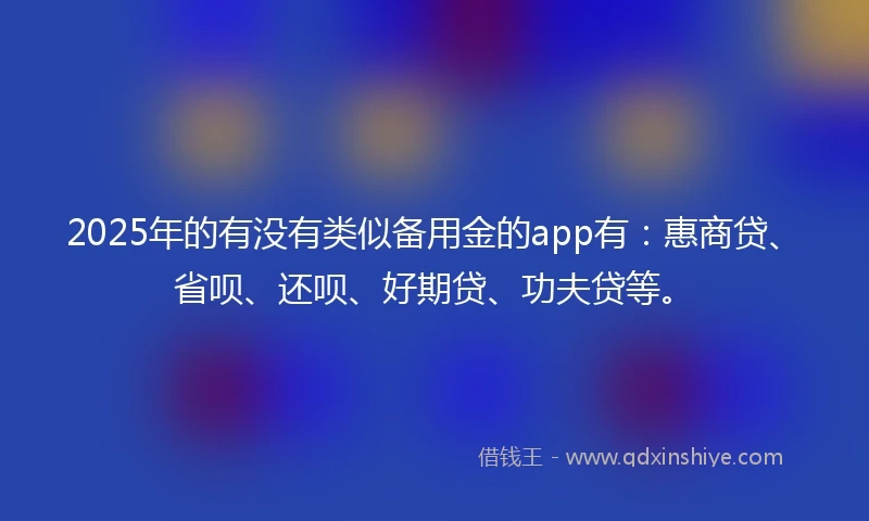 2025年的有没有类似备用金的app有：惠商贷、省呗、还呗、好期贷、功夫贷等。