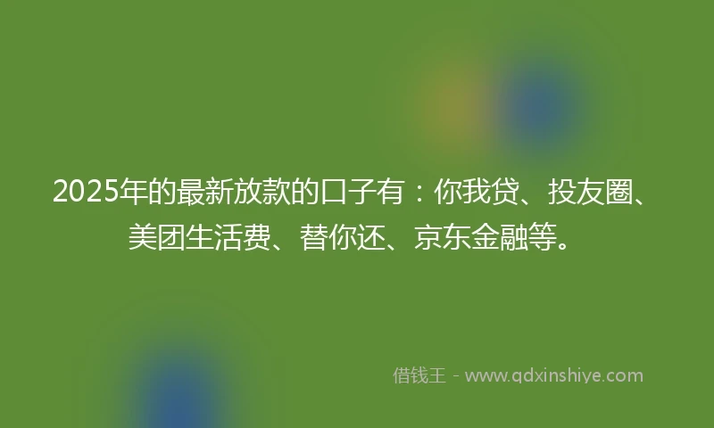 2025年的最新放款的口子有：你我贷、投友圈、美团生活费、替你还、京东金融等。