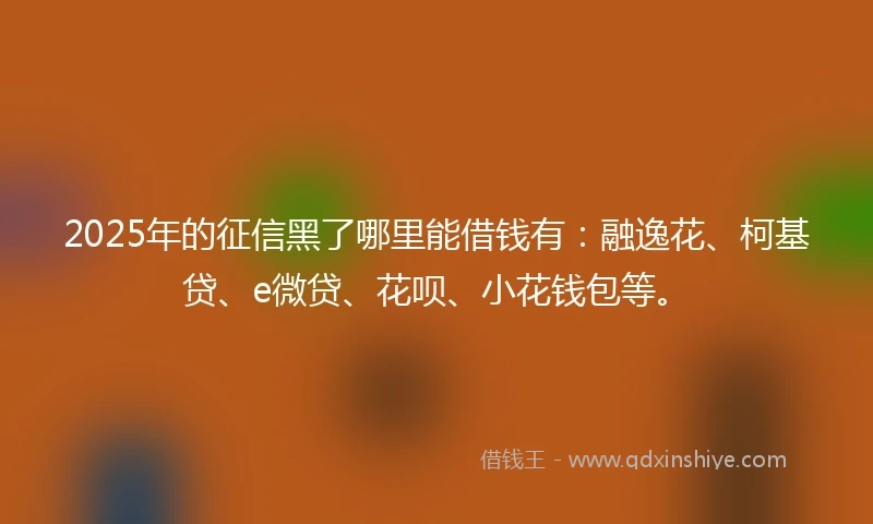 2025年的征信黑了哪里能借钱有：融逸花、柯基贷、e微贷、花呗、小花钱包等。