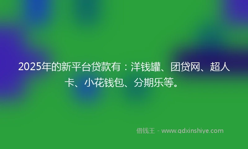 2025年的新平台贷款有：洋钱罐、团贷网、超人卡、小花钱包、分期乐等。