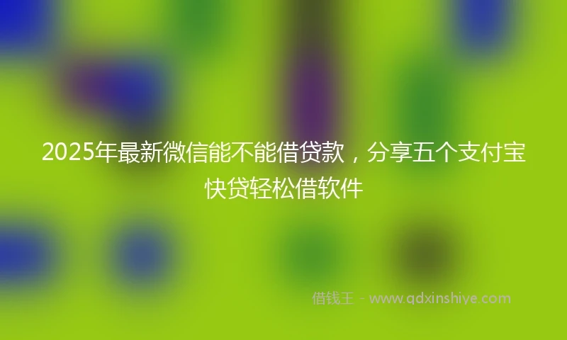 2025年最新微信能不能借贷款，分享五个支付宝快贷轻松借软件
