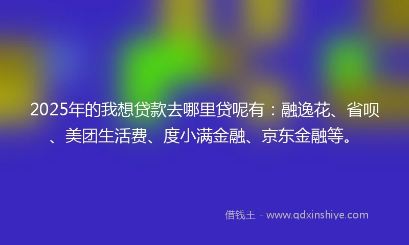 2025年的我想贷款去哪里贷呢有：融逸花、省呗、美团生活费、度小满金融、京东金融等。