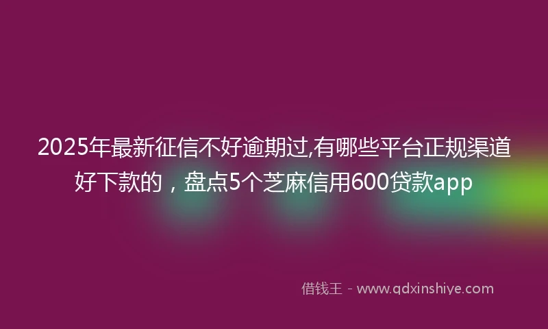 2025年最新征信不好逾期过,有哪些平台正规渠道好下款的，盘点5个芝麻信用600贷款app