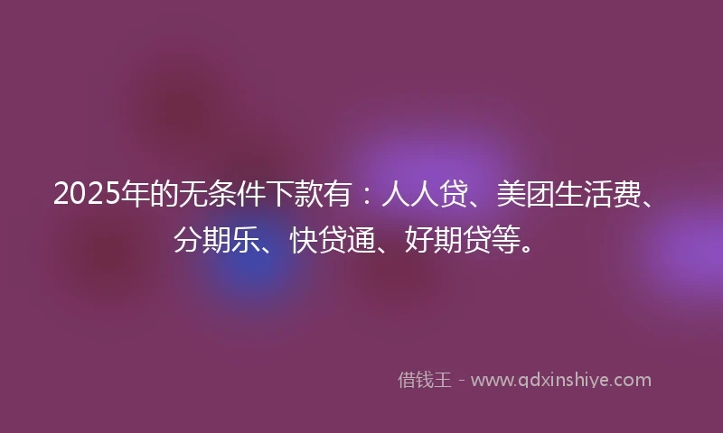 2025年的无条件下款有：人人贷、美团生活费、分期乐、快贷通、好期贷等。