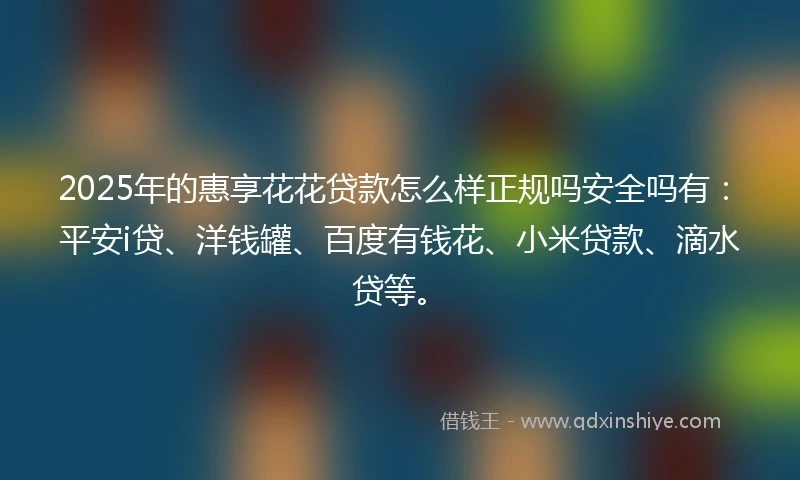 2025年的惠享花花贷款怎么样正规吗安全吗有：平安i贷、洋钱罐、百度有钱花、小米贷款、滴水贷等。