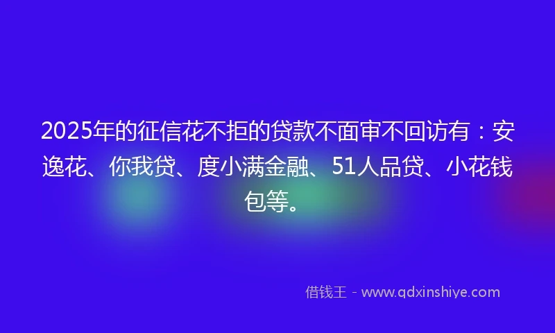 2025年的征信花不拒的贷款不面审不回访有：安逸花、你我贷、度小满金融、51人品贷、小花钱包等。
