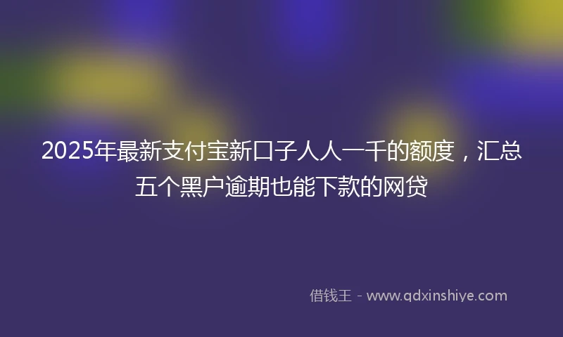 2025年最新支付宝新口子人人一千的额度，汇总五个黑户逾期也能下款的网贷