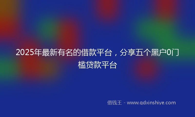 2025年最新有名的借款平台，分享五个黑户0门槛贷款平台