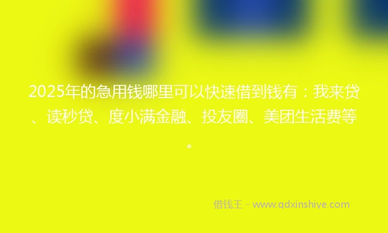 2025年的急用钱哪里可以快速借到钱有：我来贷、读秒贷、度小满金融、投友圈、美团生活费等。